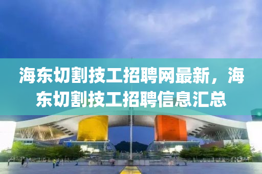 海東切割技工招聘網(wǎng)最新，海東切割技工招聘信息匯總