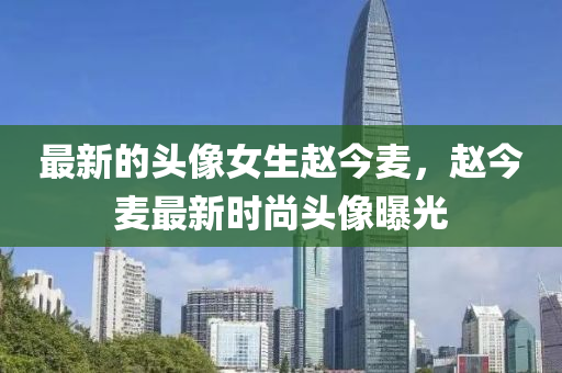 最新的頭像女生趙今麥，趙今麥最新時尚頭像曝光