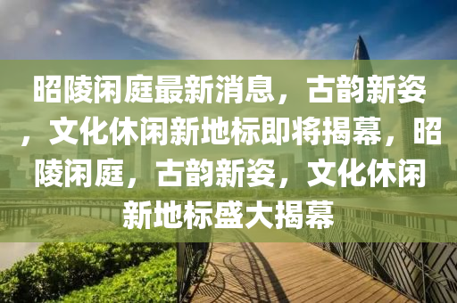 昭陵閑庭最新消息，古韻新姿，文化休閑新地標(biāo)即將揭幕，昭陵閑庭，古韻新姿，文化休閑新地標(biāo)盛大揭幕