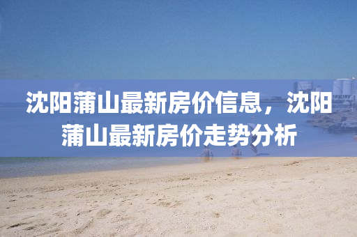 沈陽蒲山最新房價信息，沈陽蒲山最新房價走勢分析
