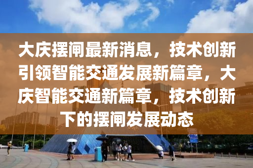大慶擺閘最新消息，技術(shù)創(chuàng)新引領(lǐng)智能交通發(fā)展新篇章，大慶智能交通新篇章，技術(shù)創(chuàng)新下的擺閘發(fā)展動態(tài)