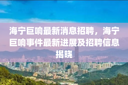 海寧巨響最新消息招聘，海寧巨響事件最新進展及招聘信息揭曉