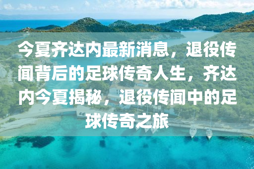 今夏齊達內(nèi)最新消息，退役傳聞背后的足球傳奇人生，齊達內(nèi)今夏揭秘，退役傳聞中的足球傳奇之旅