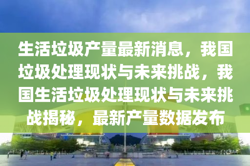 生活垃圾產(chǎn)量最新消息，我國(guó)垃圾處理現(xiàn)狀與未來挑戰(zhàn)，我國(guó)生活垃圾處理現(xiàn)狀與未來挑戰(zhàn)揭秘，最新產(chǎn)量數(shù)據(jù)發(fā)布