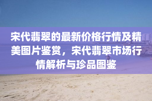 宋代翡翠的最新價(jià)格行情及精美圖片鑒賞，宋代翡翠市場行情解析與珍品圖鑒