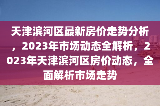 天津?yàn)I河區(qū)最新房價(jià)走勢分析，2023年市場動(dòng)態(tài)全解析，2023年天津?yàn)I河區(qū)房價(jià)動(dòng)態(tài)，全面解析市場走勢