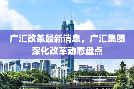 廣匯改革最新消息，廣匯集團深化改革動態(tài)盤點