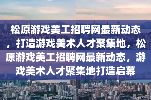 松原游戲美工招聘網最新動態(tài)，打造游戲美術人才聚集地，松原游戲美工招聘網最新動態(tài)，游戲美術人才聚集地打造啟幕