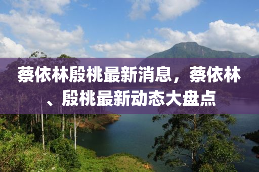 蔡依林殷桃最新消息，蔡依林、殷桃最新動態(tài)大盤點