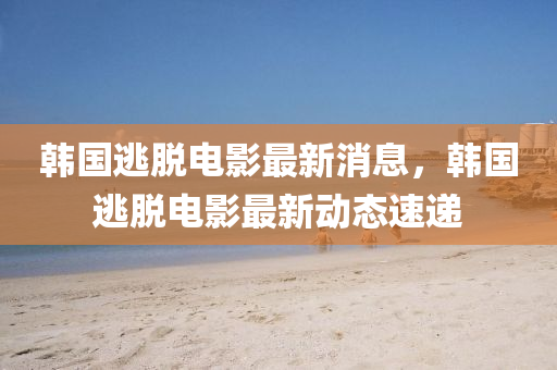 韓國逃脫電影最新消息，韓國逃脫電影最新動態(tài)速遞