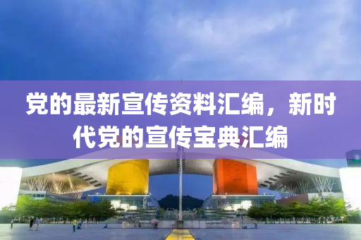 黨的最新宣傳資料匯編，新時代黨的宣傳寶典匯編