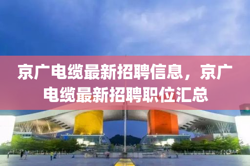 京廣電纜最新招聘信息，京廣電纜最新招聘職位匯總