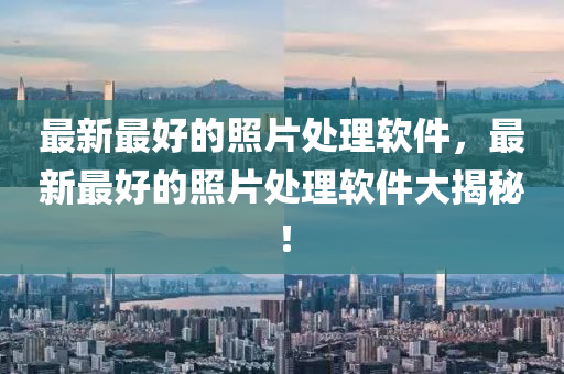 最新最好的照片處理軟件，最新最好的照片處理軟件大揭秘！