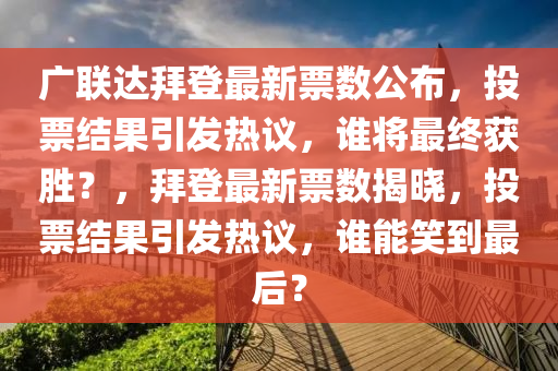 廣聯(lián)達(dá)拜登最新票數(shù)公布，投票結(jié)果引發(fā)熱議，誰(shuí)將最終獲勝？，拜登最新票數(shù)揭曉，投票結(jié)果引發(fā)熱議，誰(shuí)能笑到最后？