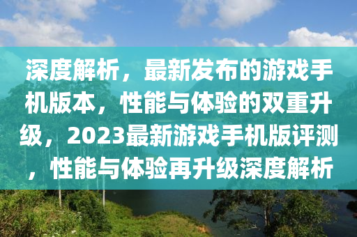 深度解析，最新發(fā)布的游戲手機(jī)版本，性能與體驗(yàn)的雙重升級(jí)，2023最新游戲手機(jī)版評(píng)測(cè)，性能與體驗(yàn)再升級(jí)深度解析
