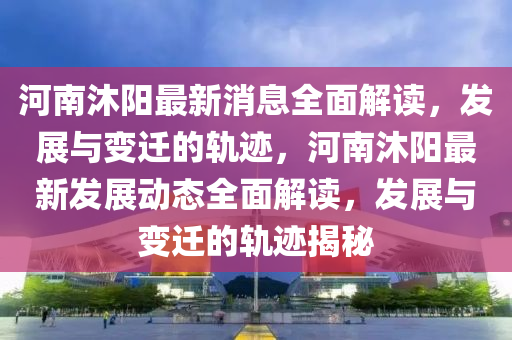 河南沐陽(yáng)最新消息全面解讀，發(fā)展與變遷的軌跡，河南沐陽(yáng)最新發(fā)展動(dòng)態(tài)全面解讀，發(fā)展與變遷的軌跡揭秘