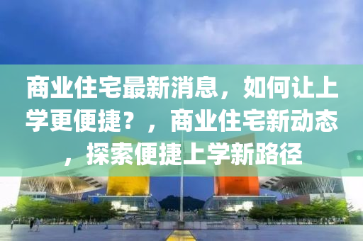 商業(yè)住宅最新消息，如何讓上學更便捷？，商業(yè)住宅新動態(tài)，探索便捷上學新路徑