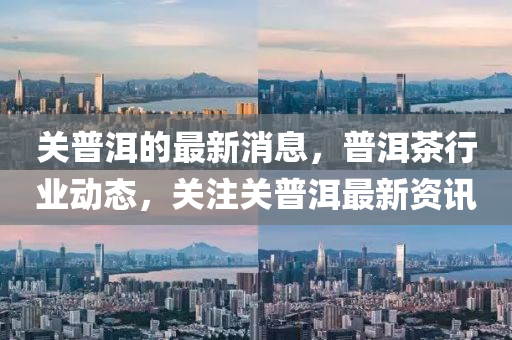 關普洱的最新消息，普洱茶行業(yè)動態(tài)，關注關普洱最新資訊