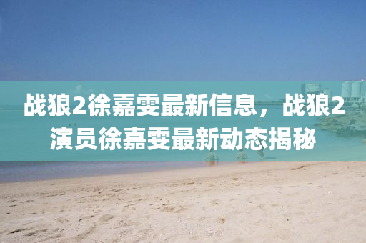 戰(zhàn)狼2徐嘉雯最新信息，戰(zhàn)狼2演員徐嘉雯最新動態(tài)揭秘