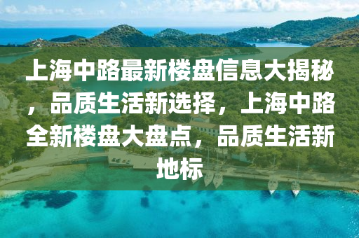 上海中路最新樓盤信息大揭秘，品質(zhì)生活新選擇，上海中路全新樓盤大盤點，品質(zhì)生活新地標