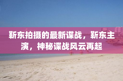 靳東拍攝的最新諜戰(zhàn)，靳東主演，神秘諜戰(zhàn)風(fēng)云再起