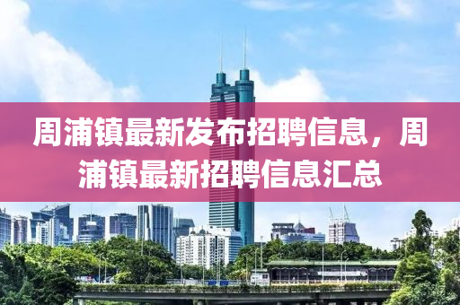 周浦鎮(zhèn)最新發(fā)布招聘信息，周浦鎮(zhèn)最新招聘信息匯總
