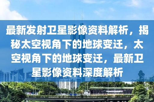 最新發(fā)射衛(wèi)星影像資料解析，揭秘太空視角下的地球變遷，太空視角下的地球變遷，最新衛(wèi)星影像資料深度解析
