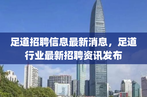 足道招聘信息最新消息，足道行業(yè)最新招聘資訊發(fā)布