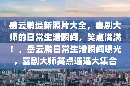 岳云鵬最新照片大全，喜劇大師的日常生活瞬間，笑點滿滿！，岳云鵬日常生活瞬間曝光，喜劇大師笑點連連大集合