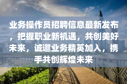 業(yè)務操作員招聘信息最新發(fā)布，把握職業(yè)新機遇，共創(chuàng)美好未來，誠邀業(yè)務精英加入，攜手共創(chuàng)輝煌未來