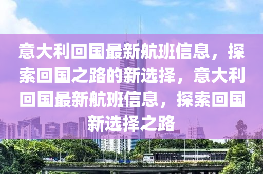 意大利回國最新航班信息，探索回國之路的新選擇，意大利回國最新航班信息，探索回國新選擇之路