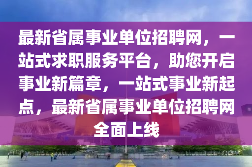 最新省屬事業(yè)單位招聘網(wǎng)，一站式求職服務(wù)平臺，助您開啟事業(yè)新篇章，一站式事業(yè)新起點(diǎn)，最新省屬事業(yè)單位招聘網(wǎng)全面上線