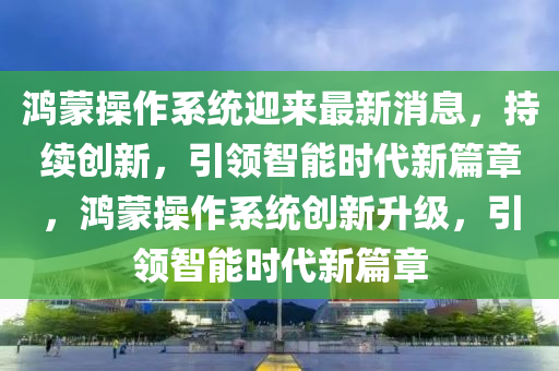 鴻蒙操作系統(tǒng)迎來最新消息，持續(xù)創(chuàng)新，引領(lǐng)智能時代新篇章，鴻蒙操作系統(tǒng)創(chuàng)新升級，引領(lǐng)智能時代新篇章