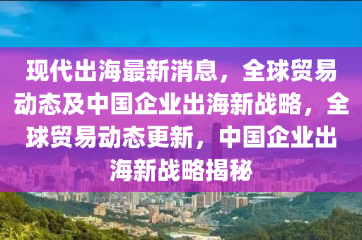現(xiàn)代出海最新消息，全球貿易動態(tài)及中國企業(yè)出海新戰(zhàn)略，全球貿易動態(tài)更新，中國企業(yè)出海新戰(zhàn)略揭秘