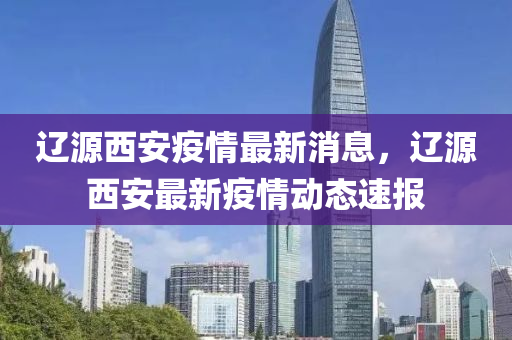 遼源西安疫情最新消息，遼源西安最新疫情動態(tài)速報