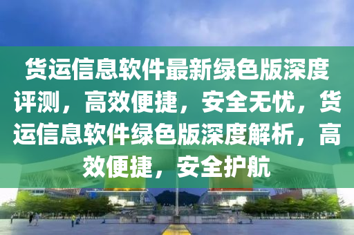 貨運信息軟件最新綠色版深度評測，高效便捷，安全無憂，貨運信息軟件綠色版深度解析，高效便捷，安全護航
