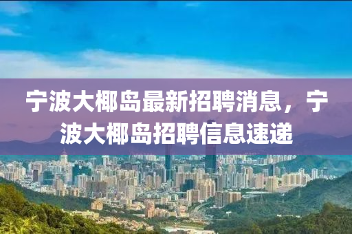 寧波大椰島最新招聘消息，寧波大椰島招聘信息速遞
