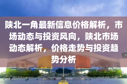 陜北一角最新信息價格解析，市場動態(tài)與投資風(fēng)向，陜北市場動態(tài)解析，價格走勢與投資趨勢分析