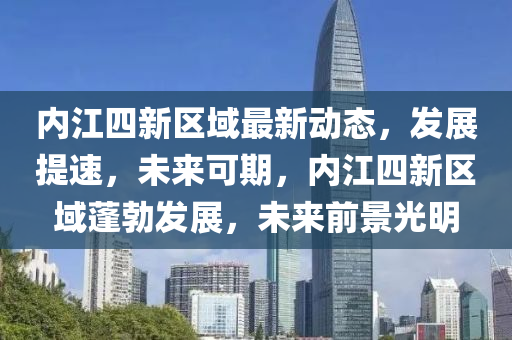 內(nèi)江四新區(qū)域最新動(dòng)態(tài)，發(fā)展提速，未來可期，內(nèi)江四新區(qū)域蓬勃發(fā)展，未來前景光明