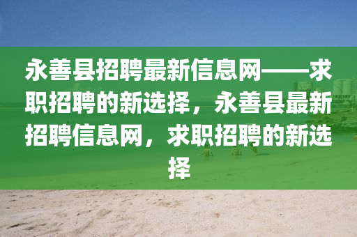 永善縣招聘最新信息網(wǎng)——求職招聘的新選擇，永善縣最新招聘信息網(wǎng)，求職招聘的新選擇