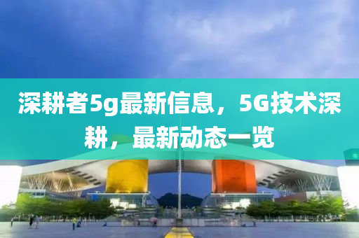 深耕者5g最新信息，5G技術深耕，最新動態(tài)一覽