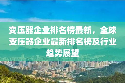 變壓器企業(yè)排名榜最新，全球變壓器企業(yè)最新排名榜及行業(yè)趨液壓動力機械,元件制造勢展望