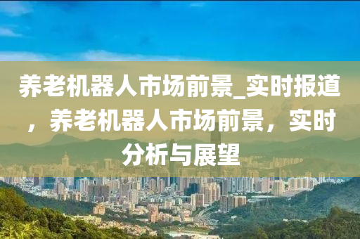 養(yǎng)老機(jī)器人市場(chǎng)前景_實(shí)時(shí)報(bào)道，養(yǎng)老機(jī)器人市場(chǎng)前景，實(shí)時(shí)分析與展望液壓動(dòng)力機(jī)械,元件制造