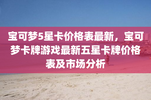 寶可夢5星卡價(jià)液壓動(dòng)力機(jī)械,元件制造格表最新，寶可夢卡牌游戲最新五星卡牌價(jià)格表及市場分析