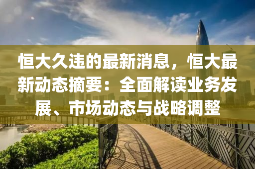 恒大久違的最新消息，恒大最新動態(tài)摘要：全面解讀業(yè)務發(fā)展、市場動態(tài)與戰(zhàn)略調(diào)整液壓動力機械,元件制造