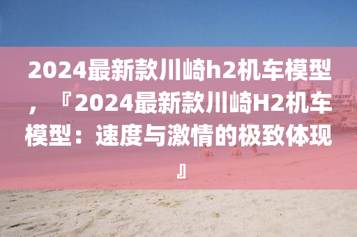 2024最新款川崎h2機(jī)車模型，『2024最新款川崎H2機(jī)車模型：速度與激情的極致體現(xiàn)』液壓動力機(jī)械,元件制造