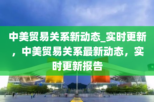 中美貿(mào)易關系新動態(tài)_實時更新，中美貿(mào)易關系最新動態(tài)，實時更新報告液壓動力機械,元件制造
