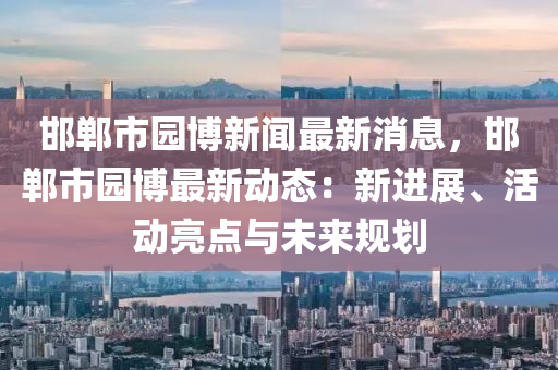 邯鄲市園博新聞最新消息，邯鄲市園博最新動(dòng)態(tài)：新進(jìn)展、活動(dòng)亮點(diǎn)與未來(lái)規(guī)劃液壓動(dòng)力機(jī)械,元件制造