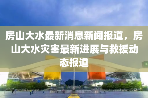 房山大液壓動力機械,元件制造水最新消息新聞報道，房山大水災害最新進展與救援動態(tài)報道