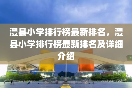澧縣小學(xué)排行榜最新排名，澧縣小學(xué)液壓動力機械,元件制造排行榜最新排名及詳細(xì)介紹